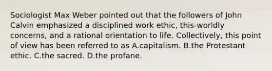 Sociologist Max Weber pointed out that the followers of John Calvin emphasized a disciplined work ethic, this-worldly concerns, and a rational orientation to life. Collectively, this point of view has been referred to as A.capitalism. B.the Protestant ethic. C.the sacred. D.the profane.