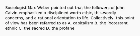 Sociologist Max Weber pointed out that the followers of John Calvin emphasized a disciplined worth ethic, this-wordly concerns, and a rational orientation to life. Collectively, this point of view has been referred to as A. capitalism B. the Protestant ethnic C. the sacred D. the profane