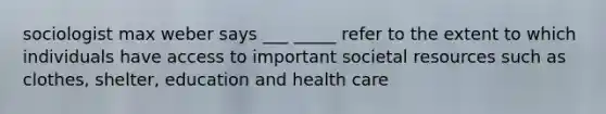 sociologist max weber says ___ _____ refer to the extent to which individuals have access to important societal resources such as clothes, shelter, education and health care