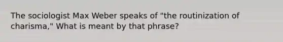 The sociologist Max Weber speaks of "the routinization of charisma," What is meant by that phrase?