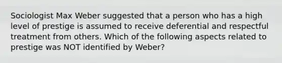 Sociologist Max Weber suggested that a person who has a high level of prestige is assumed to receive deferential and respectful treatment from others. Which of the following aspects related to prestige was NOT identified by Weber?