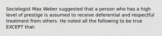 Sociologist Max Weber suggested that a person who has a high level of prestige is assumed to receive deferential and respectful treatment from others. He noted all the following to be true EXCEPT that: