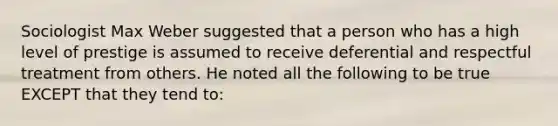 Sociologist Max Weber suggested that a person who has a high level of prestige is assumed to receive deferential and respectful treatment from others. He noted all the following to be true EXCEPT that they tend to: