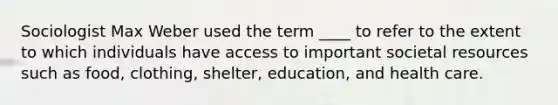 Sociologist Max Weber used the term ____ to refer to the extent to which individuals have access to important societal resources such as food, clothing, shelter, education, and health care.