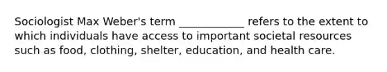 Sociologist Max Weber's term ____________ refers to the extent to which individuals have access to important societal resources such as food, clothing, shelter, education, and health care.