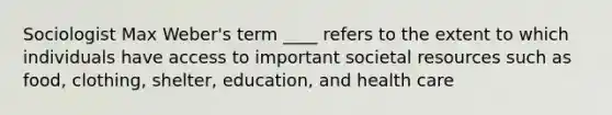 Sociologist Max Weber's term ____ refers to the extent to which individuals have access to important societal resources such as food, clothing, shelter, education, and health care