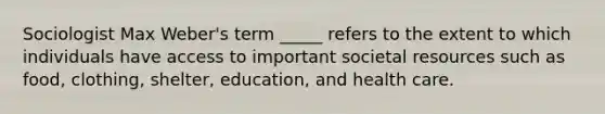 Sociologist Max Weber's term _____ refers to the extent to which individuals have access to important societal resources such as food, clothing, shelter, education, and health care.