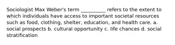 Sociologist Max Weber's term __________ refers to the extent to which individuals have access to important societal resources such as food, clothing, shelter, education, and health care.​ a. ​social prospects b. ​cultural opportunity c. ​life chances d. ​social stratification