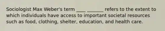 Sociologist Max Weber's term ____ _______ refers to the extent to which individuals have access to important societal resources such as food, clothing, shelter, education, and health care.