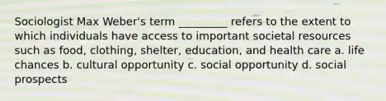 Sociologist Max Weber's term _________ refers to the extent to which individuals have access to important societal resources such as food, clothing, shelter, education, and health care a. life chances b. cultural opportunity c. social opportunity d. social prospects