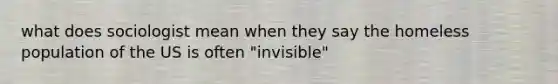 what does sociologist mean when they say the homeless population of the US is often "invisible"