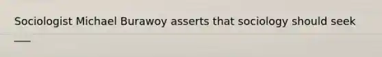 Sociologist Michael Burawoy asserts that sociology should seek ___