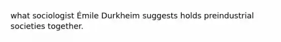 what sociologist Émile Durkheim suggests holds preindustrial societies together.