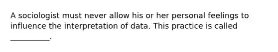 A sociologist must never allow his or her personal feelings to influence the interpretation of data. This practice is called __________.