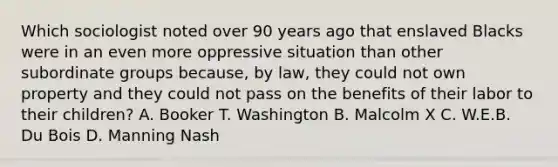 Which sociologist noted over 90 years ago that enslaved Blacks were in an even more oppressive situation than other subordinate groups because, by law, they could not own property and they could not pass on the benefits of their labor to their children? A. Booker T. Washington B. Malcolm X C. W.E.B. Du Bois D. Manning Nash