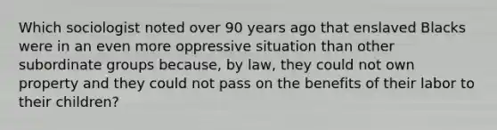 Which sociologist noted over 90 years ago that enslaved Blacks were in an even more oppressive situation than other subordinate groups because, by law, they could not own property and they could not pass on the benefits of their labor to their children?