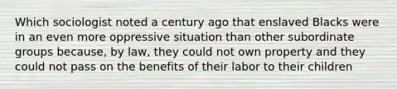 Which sociologist noted a century ago that enslaved Blacks were in an even more oppressive situation than other subordinate groups because, by law, they could not own property and they could not pass on the benefits of their labor to their children