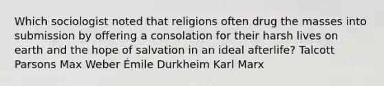 Which sociologist noted that religions often drug the masses into submission by offering a consolation for their harsh lives on earth and the hope of salvation in an ideal afterlife? Talcott Parsons Max Weber Émile Durkheim Karl Marx