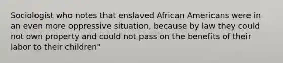 Sociologist who notes that enslaved African Americans were in an even more oppressive situation, because by law they could not own property and could not pass on the benefits of their labor to their children"