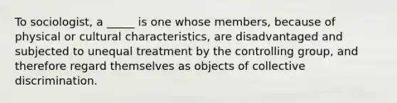 To sociologist, a _____ is one whose members, because of physical or cultural characteristics, are disadvantaged and subjected to unequal treatment by the controlling group, and therefore regard themselves as objects of collective discrimination.