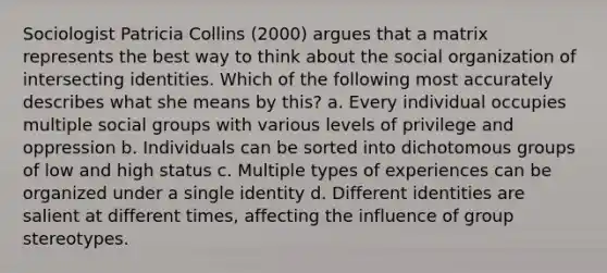 Sociologist Patricia Collins (2000) argues that a matrix represents the best way to think about the social organization of intersecting identities. Which of the following most accurately describes what she means by this? a. Every individual occupies multiple social groups with various levels of privilege and oppression b. Individuals can be sorted into dichotomous groups of low and high status c. Multiple types of experiences can be organized under a single identity d. Different identities are salient at different times, affecting the influence of group stereotypes.