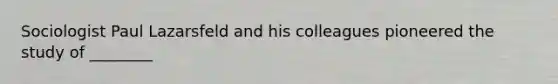 Sociologist Paul Lazarsfeld and his colleagues pioneered the study of ________