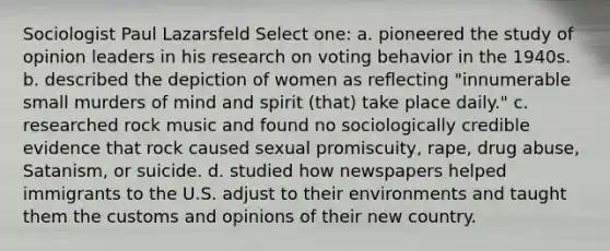 Sociologist Paul Lazarsfeld Select one: a. pioneered the study of opinion leaders in his research on voting behavior in the 1940s. b. described the depiction of women as reflecting "innumerable small murders of mind and spirit (that) take place daily." c. researched rock music and found no sociologically credible evidence that rock caused sexual promiscuity, rape, drug abuse, Satanism, or suicide. d. studied how newspapers helped immigrants to the U.S. adjust to their environments and taught them the customs and opinions of their new country.