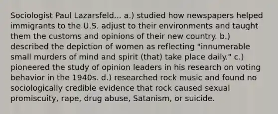 Sociologist Paul Lazarsfeld... a.) studied how newspapers helped immigrants to the U.S. adjust to their environments and taught them the customs and opinions of their new country. b.) described the depiction of women as reflecting "innumerable small murders of mind and spirit (that) take place daily." c.) pioneered the study of opinion leaders in his research on voting behavior in the 1940s. d.) researched rock music and found no sociologically credible evidence that rock caused sexual promiscuity, rape, drug abuse, Satanism, or suicide.