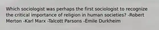 Which sociologist was perhaps the first sociologist to recognize the critical importance of religion in human societies? -Robert Merton -Karl Marx -Talcott Parsons -Émile Durkheim