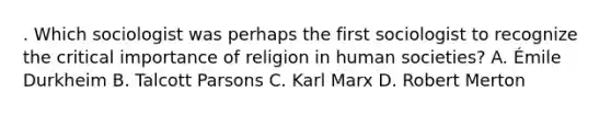 . Which sociologist was perhaps the first sociologist to recognize the critical importance of religion in human societies? A. Émile Durkheim B. Talcott Parsons C. Karl Marx D. Robert Merton