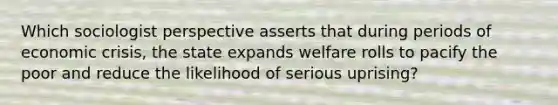 Which sociologist perspective asserts that during periods of economic crisis, the state expands welfare rolls to pacify the poor and reduce the likelihood of serious uprising?