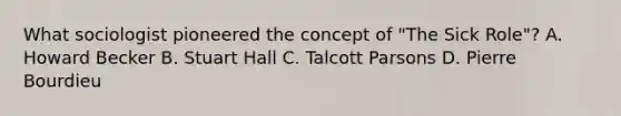 What sociologist pioneered the concept of "The Sick Role"? A. Howard Becker B. Stuart Hall C. Talcott Parsons D. Pierre Bourdieu