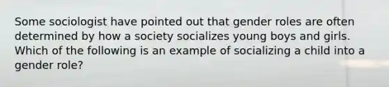 Some sociologist have pointed out that gender roles are often determined by how a society socializes young boys and girls. Which of the following is an example of socializing a child into a gender role?