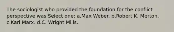 The sociologist who provided the foundation for the conflict perspective was Select one: a.Max Weber. b.Robert K. Merton. c.Karl Marx. d.C. Wright Mills.