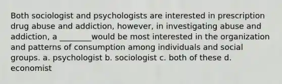 Both sociologist and psychologists are interested in prescription drug abuse and addiction, however, in investigating abuse and addiction, a ________would be most interested in the organization and patterns of consumption among individuals and social groups. a. psychologist b. sociologist c. both of these d. economist