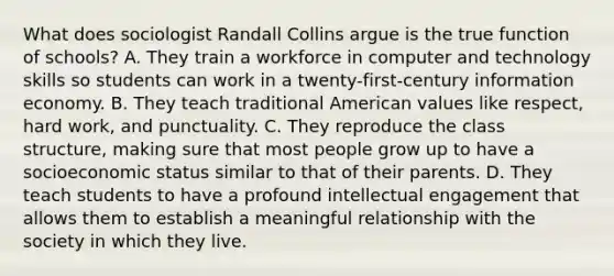 What does sociologist Randall Collins argue is the true function of schools? A. They train a workforce in computer and technology skills so students can work in a twenty-first-century information economy. B. They teach traditional American values like respect, hard work, and punctuality. C. They reproduce the class structure, making sure that most people grow up to have a socioeconomic status similar to that of their parents. D. They teach students to have a profound intellectual engagement that allows them to establish a meaningful relationship with the society in which they live.