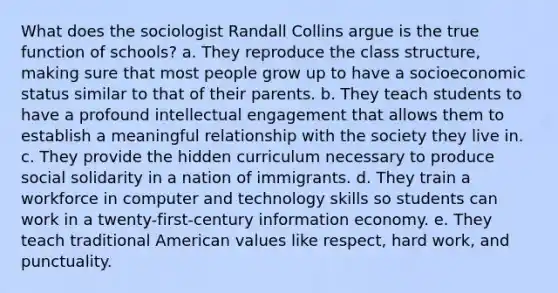 What does the sociologist Randall Collins argue is the true function of schools? a. They reproduce the class structure, making sure that most people grow up to have a socioeconomic status similar to that of their parents. b. They teach students to have a profound intellectual engagement that allows them to establish a meaningful relationship with the society they live in. c. They provide the hidden curriculum necessary to produce social solidarity in a nation of immigrants. d. They train a workforce in computer and technology skills so students can work in a twenty-first-century information economy. e. They teach traditional American values like respect, hard work, and punctuality.