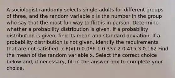 A sociologist randomly selects single adults for different groups of​ three, and the random variable x is the number in the group who say that the most fun way to flirt is in person. Determine whether a probability distribution is given. If a probability distribution is​ given, find its mean and standard deviation. If a probability distribution is not​ given, identify the requirements that are not satisfied. x P(x) 0 0.086 1 0.337 2 0.415 3 0.162 Find the mean of the random variable x. Select the correct choice below​ and, if​ necessary, fill in the answer box to complete your choice.