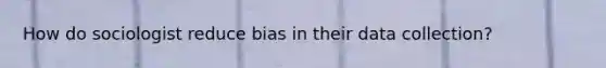 How do sociologist reduce bias in their data collection?