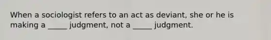 When a sociologist refers to an act as deviant, she or he is making a _____ judgment, not a _____ judgment.