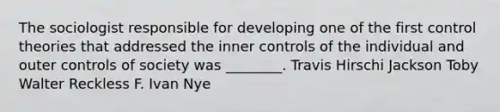 The sociologist responsible for developing one of the first control theories that addressed the inner controls of the individual and outer controls of society was ________. Travis Hirschi Jackson Toby Walter Reckless F. Ivan Nye