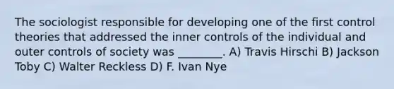 The sociologist responsible for developing one of the first control theories that addressed the inner controls of the individual and outer controls of society was ________. A) Travis Hirschi B) Jackson Toby C) Walter Reckless D) F. Ivan Nye