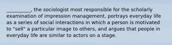 __________, the sociologist most responsible for the scholarly examination of impression management, portrays everyday life as a series of social interactions in which a person is motivated to "sell" a particular image to others, and argues that people in everyday life are similar to actors on a stage.