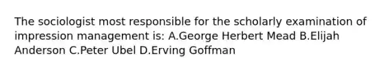 The sociologist most responsible for the scholarly examination of impression management is: A.George Herbert Mead B.Elijah Anderson C.Peter Ubel D.Erving Goffman