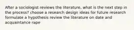 After a sociologist reviews the literature, what is the next step in the process? choose a research design ideas for future research formulate a hypothesis review the literature on date and acquaintance rape