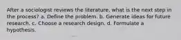 After a sociologist reviews the literature, what is the next step in the process? a. Define the problem. b. Generate ideas for future research. c. Choose a research design. d. Formulate a hypothesis.