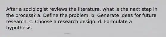 After a sociologist reviews the literature, what is the next step in the process? a. Define the problem. b. Generate ideas for future research. c. Choose a research design. d. Formulate a hypothesis.