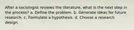 After a sociologist reviews the literature, what is the next step in the process? a. Define the problem. b. Generate ideas for future research. c. Formulate a hypothesis. d. Choose a research design.