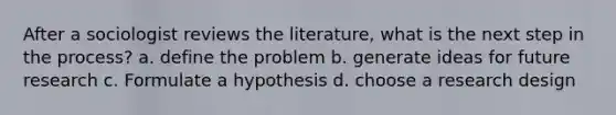 After a sociologist reviews the literature, what is the next step in the process? a. define the problem b. generate ideas for future research c. Formulate a hypothesis d. choose a research design