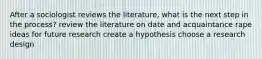 After a sociologist reviews the literature, what is the next step in the process? review the literature on date and acquaintance rape ideas for future research create a hypothesis choose a research design